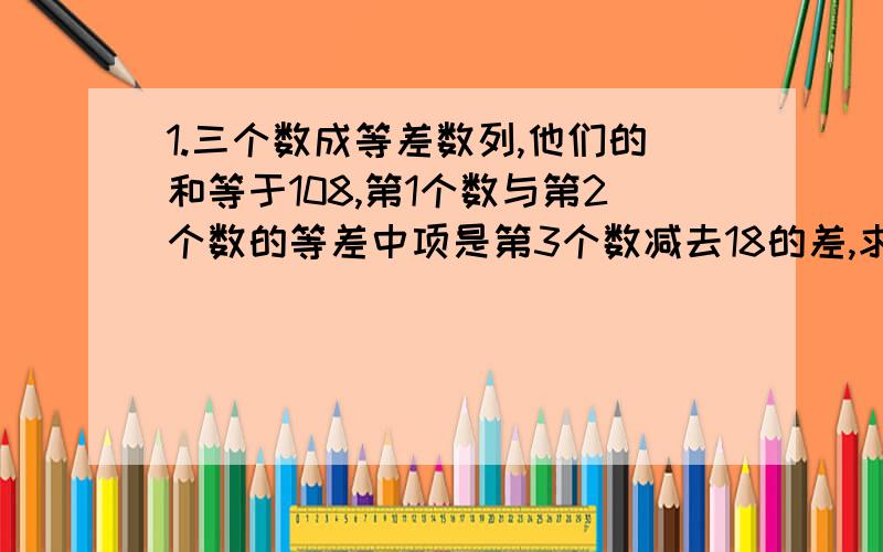 1.三个数成等差数列,他们的和等于108,第1个数与第2个数的等差中项是第3个数减去18的差,求这三个数.