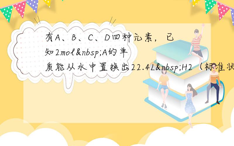 有A、B、C、D四种元素，已知2mol A的单质能从水中置换出22.4L H2（标准状况），同时A转