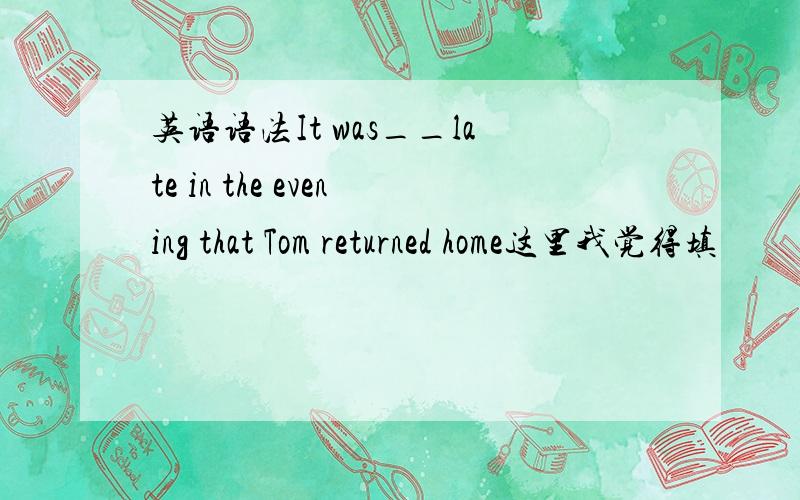 英语语法It was__late in the evening that Tom returned home这里我觉得填