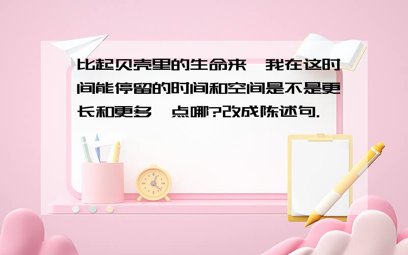 比起贝壳里的生命来,我在这时间能停留的时间和空间是不是更长和更多一点哪?改成陈述句.