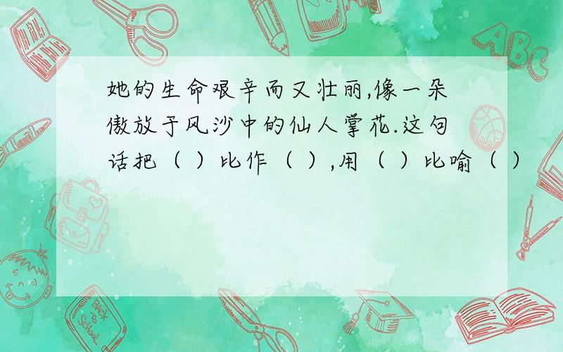 她的生命艰辛而又壮丽,像一朵傲放于风沙中的仙人掌花.这句话把（ ）比作（ ）,用（ ）比喻（ ）