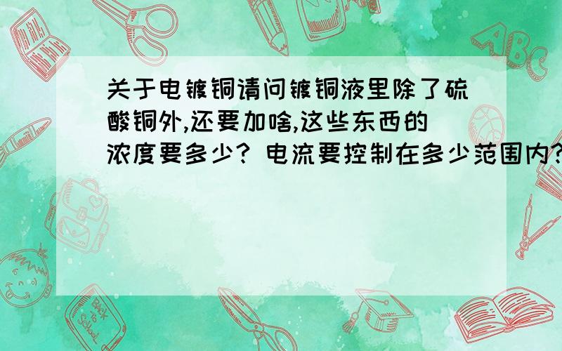 关于电镀铜请问镀铜液里除了硫酸铜外,还要加啥,这些东西的浓度要多少? 电流要控制在多少范围内?好像要加助剂.加社么?可以