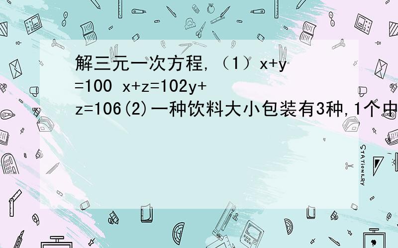 解三元一次方程,（1）x+y=100 x+z=102y+z=106(2)一种饮料大小包装有3种,1个中瓶比2小瓶便宜2角