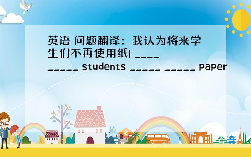 英语 问题翻译：我认为将来学生们不再使用纸I ____ _____ students _____ _____ paper