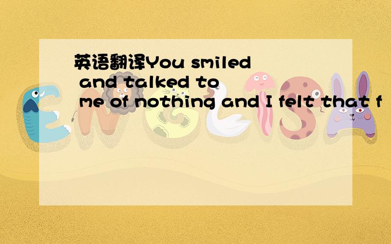 英语翻译You smiled and talked to me of nothing and I felt that f