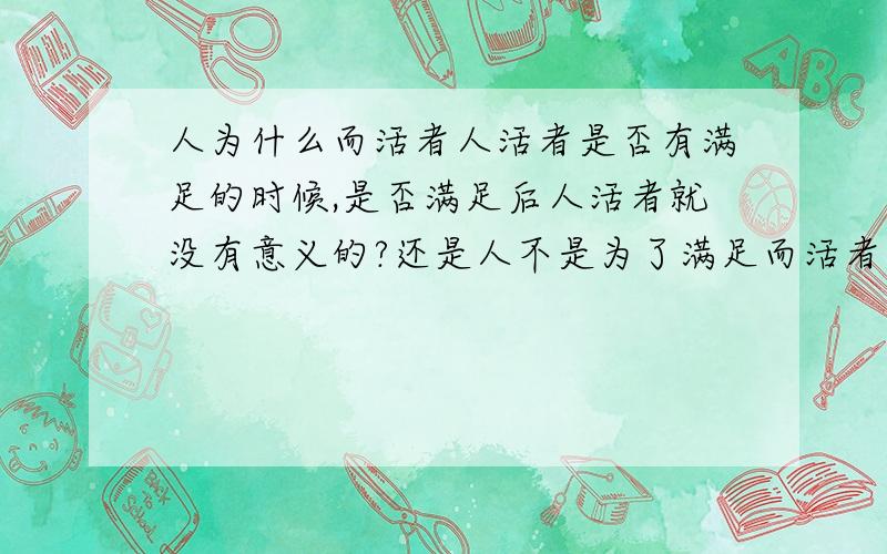 人为什么而活者人活者是否有满足的时候,是否满足后人活者就没有意义的?还是人不是为了满足而活者,那么活者不就没有动力了?什