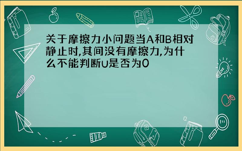 关于摩擦力小问题当A和B相对静止时,其间没有摩擦力,为什么不能判断U是否为0