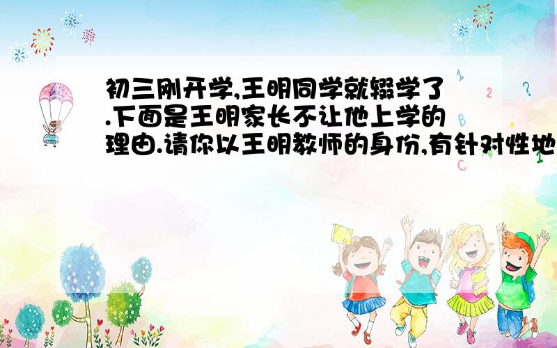 初三刚开学,王明同学就辍学了.下面是王明家长不让他上学的理由.请你以王明教师的身份,有针对性地说服王明家长让王明重返课堂