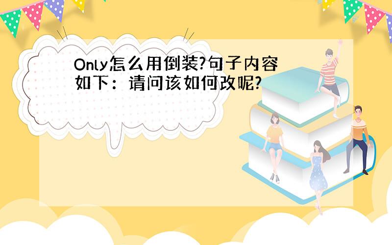 Only怎么用倒装?句子内容如下：请问该如何改呢?