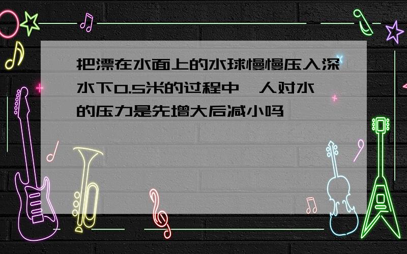 把漂在水面上的水球慢慢压入深水下0.5米的过程中,人对水的压力是先增大后减小吗