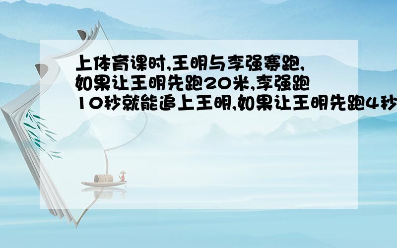 上体育课时,王明与李强赛跑,如果让王明先跑20米,李强跑10秒就能追上王明,如果让王明先跑4秒,李强