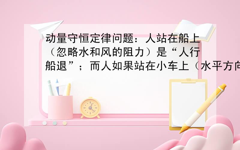 动量守恒定律问题：人站在船上（忽略水和风的阻力）是“人行船退”；而人如果站在小车上（水平方向同样忽略阻力）却是“人行车也