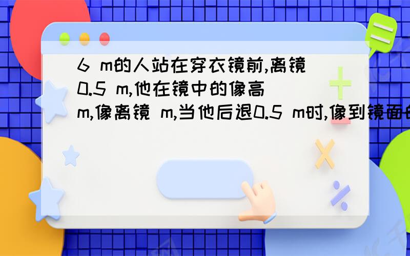 6 m的人站在穿衣镜前,离镜0.5 m,他在镜中的像高 m,像离镜 m,当他后退0.5 m时,像到镜面的距离为 m