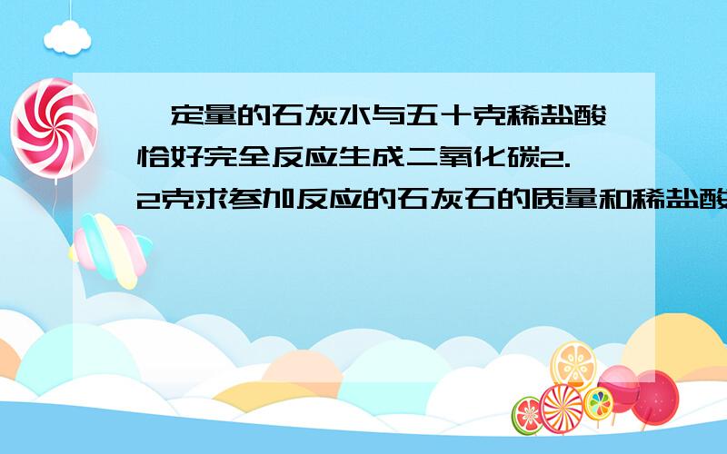 一定量的石灰水与五十克稀盐酸恰好完全反应生成二氧化碳2.2克求参加反应的石灰石的质量和稀盐酸溶液质量分数