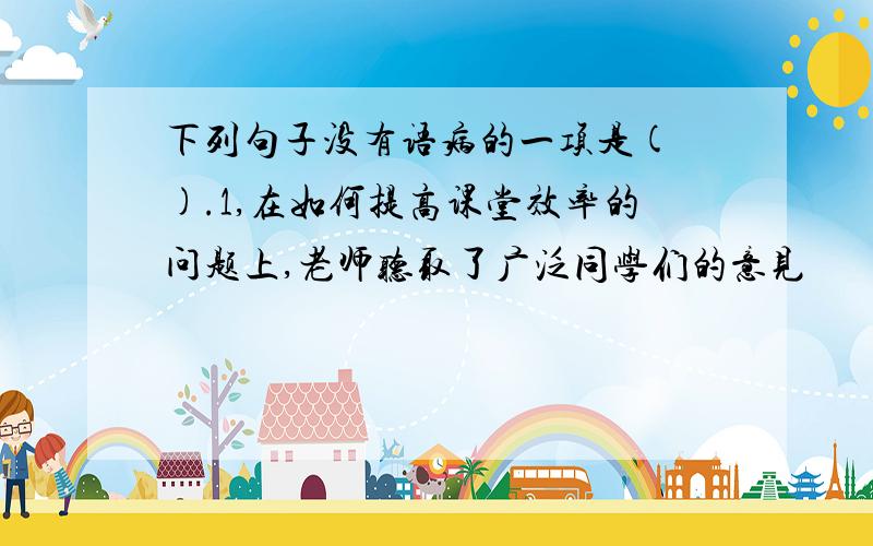 下列句子没有语病的一项是( ).1,在如何提高课堂效率的问题上,老师听取了广泛同学们的意见