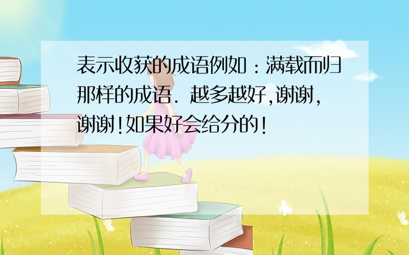 表示收获的成语例如：满载而归那样的成语．越多越好,谢谢,谢谢!如果好会给分的!