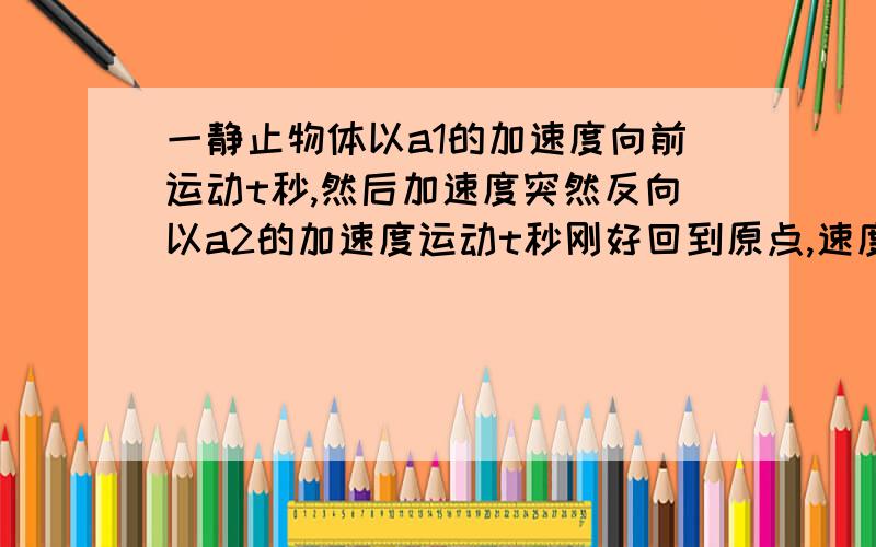 一静止物体以a1的加速度向前运动t秒,然后加速度突然反向以a2的加速度运动t秒刚好回到原点,速度为5米每秒.求加速度改变