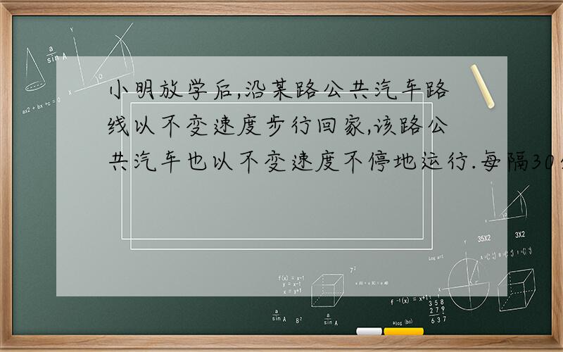 小明放学后,沿某路公共汽车路线以不变速度步行回家,该路公共汽车也以不变速度不停地运行.每隔30分钟就有有辆公共汽车从后面