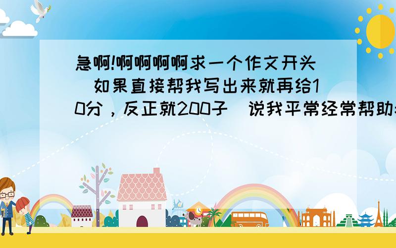 急啊!啊啊啊啊求一个作文开头（如果直接帮我写出来就再给10分，反正就200子）说我平常经常帮助老师做事，帮助同学改作文的