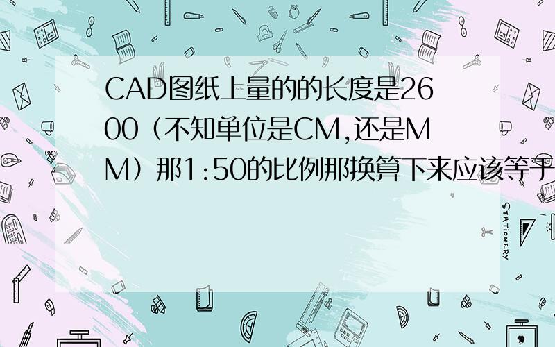 CAD图纸上量的的长度是2600（不知单位是CM,还是MM）那1:50的比例那换算下来应该等于多少M呢很急