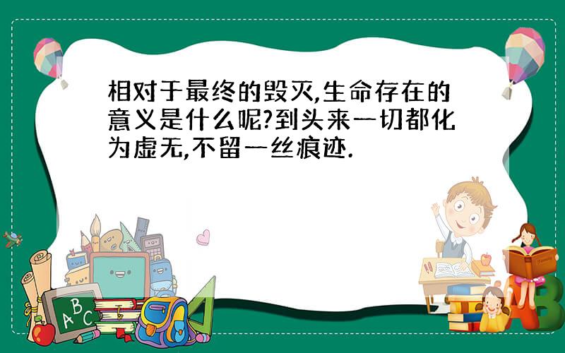 相对于最终的毁灭,生命存在的意义是什么呢?到头来一切都化为虚无,不留一丝痕迹.