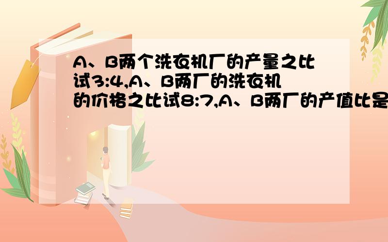 A、B两个洗衣机厂的产量之比试3:4,A、B两厂的洗衣机的价格之比试8:7,A、B两厂的产值比是