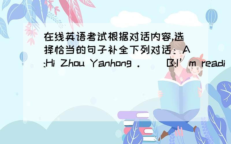 在线英语考试根据对话内容,选择恰当的句子补全下列对话：A:Hi Zhou Yanhong .( )B:I’m readi