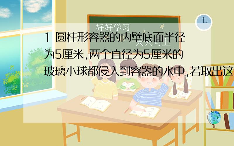 1 圆柱形容器的内壁底面半径为5厘米,两个直径为5厘米的玻璃小球都侵入到容器的水中,若取出这两个小球,则容器内的水面下降