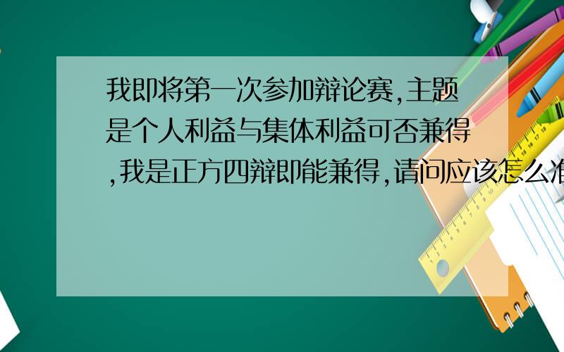 我即将第一次参加辩论赛,主题是个人利益与集体利益可否兼得,我是正方四辩即能兼得,请问应该怎么准备.