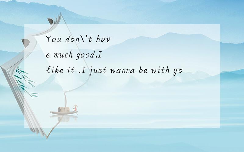 You don\'t have much good,I like it .I just wanna be with yo