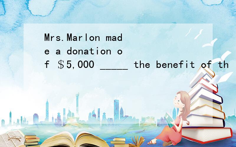 Mrs.Marlon made a donation of ＄5,000 _____ the benefit of th