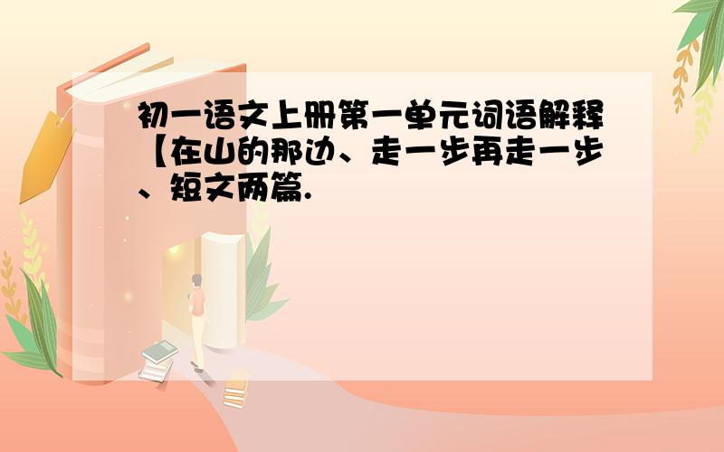 初一语文上册第一单元词语解释【在山的那边、走一步再走一步、短文两篇.