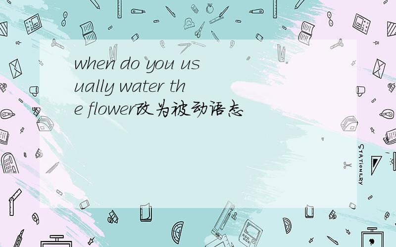 when do you usually water the flower改为被动语态