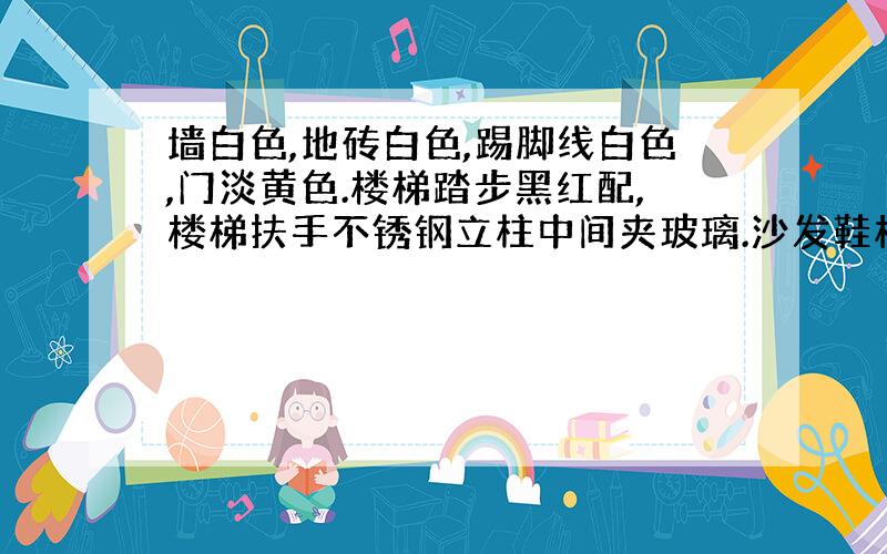 墙白色,地砖白色,踢脚线白色,门淡黄色.楼梯踏步黑红配,楼梯扶手不锈钢立柱中间夹玻璃.沙发鞋柜等家