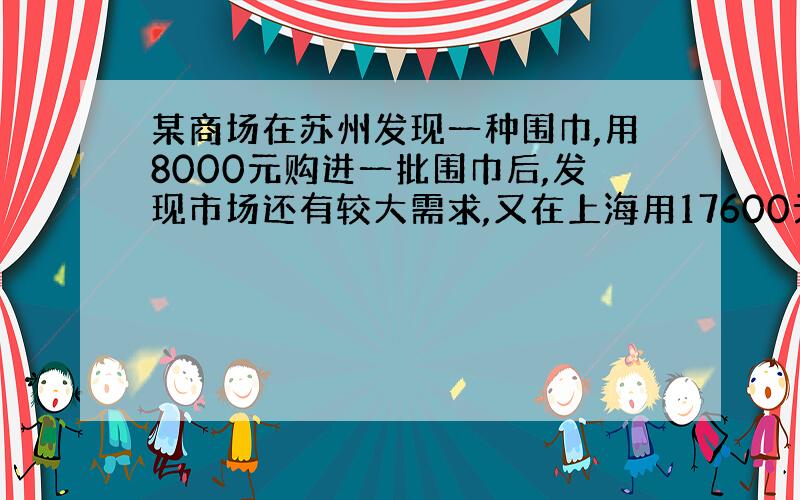 某商场在苏州发现一种围巾,用8000元购进一批围巾后,发现市场还有较大需求,又在上海用17600元购进了同一种围巾,数量