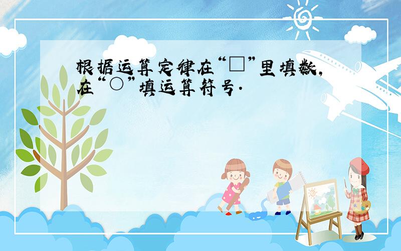 根据运算定律在“□”里填数，在“○”填运算符号．