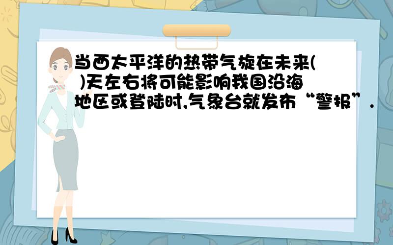 当西太平洋的热带气旋在未来( )天左右将可能影响我国沿海地区或登陆时,气象台就发布“警报”.