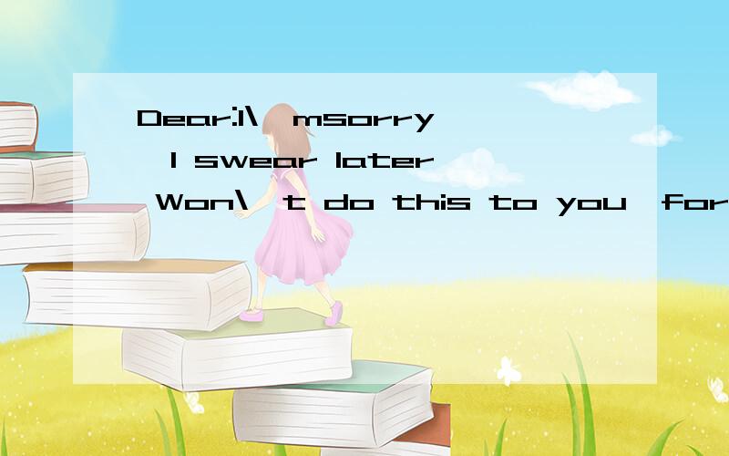 Dear:I\'msorry,I swear later Won\'t do this to you,forgive m