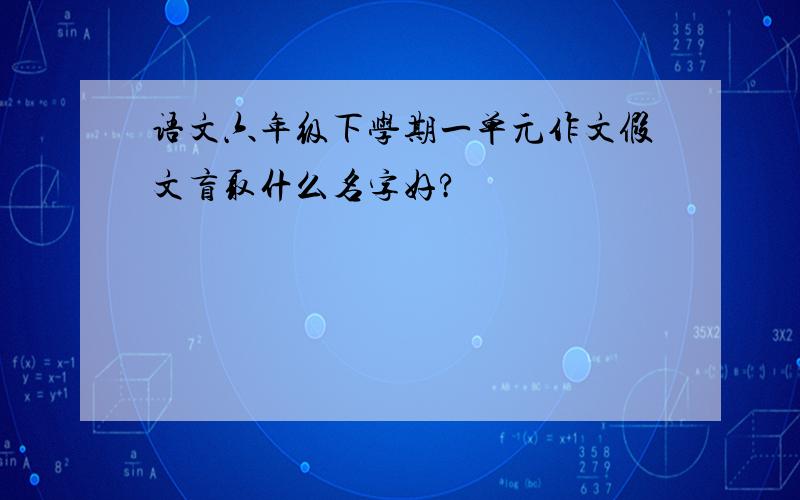 语文六年级下学期一单元作文假文盲取什么名字好?