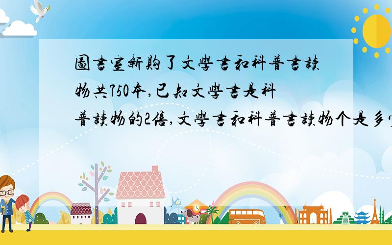 图书室新购了文学书和科普书读物共750本,已知文学书是科普读物的2倍,文学书和科普书读物个是多少本?