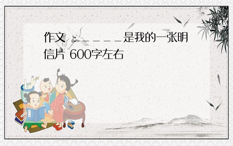 作文 ：____是我的一张明信片 600字左右