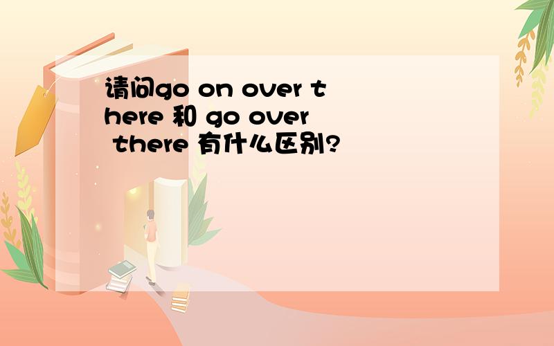 请问go on over there 和 go over there 有什么区别?