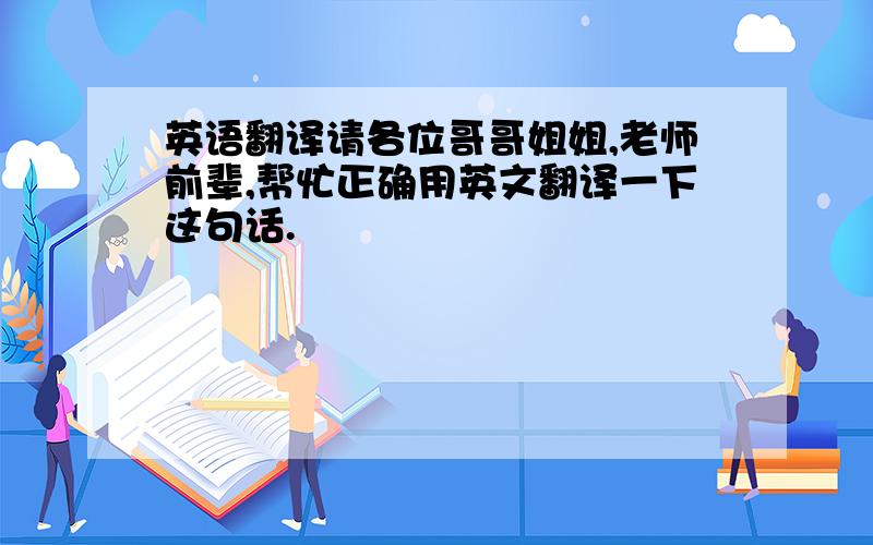 英语翻译请各位哥哥姐姐,老师前辈,帮忙正确用英文翻译一下这句话.