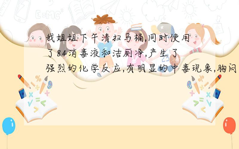 我姐姐下午清扫马桶,同时使用了84消毒液和洁厕净,产生了强烈的化学反应,有明显的中毒现象,胸闷、恶心