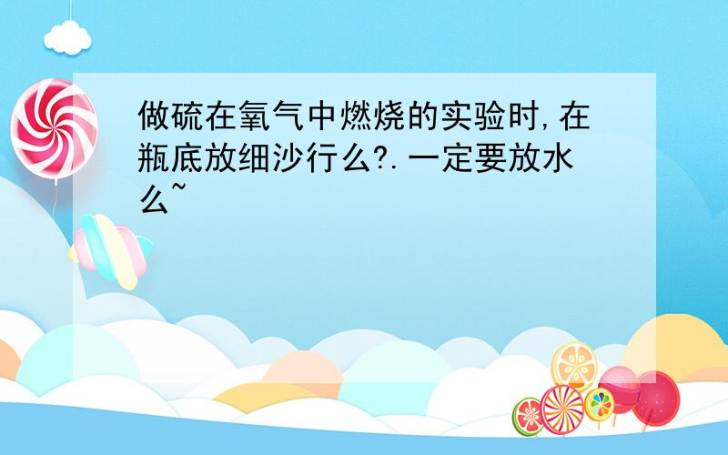 做硫在氧气中燃烧的实验时,在瓶底放细沙行么?.一定要放水么~