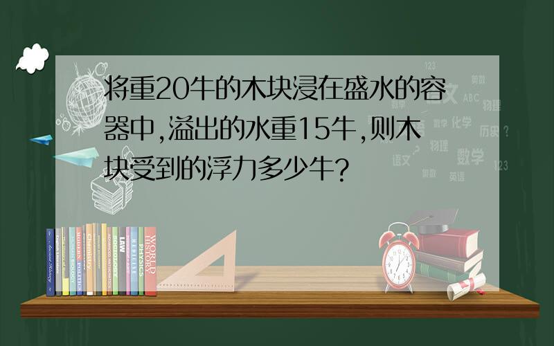 将重20牛的木块浸在盛水的容器中,溢出的水重15牛,则木块受到的浮力多少牛?