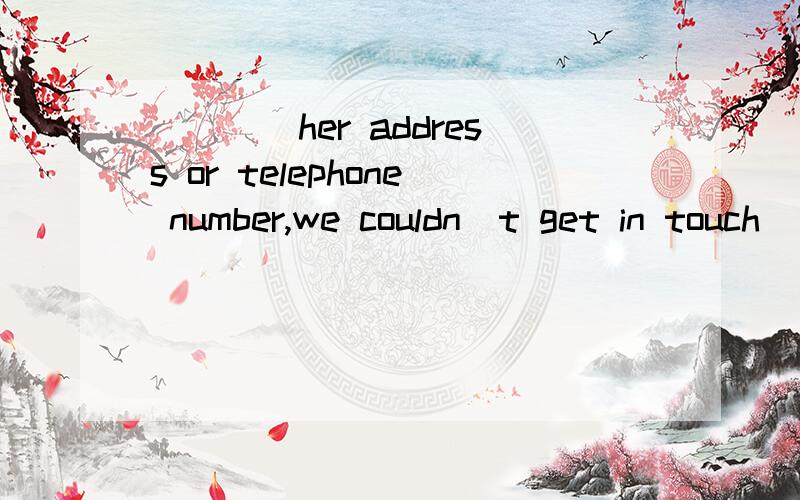 ____her address or telephone number,we couldn`t get in touch