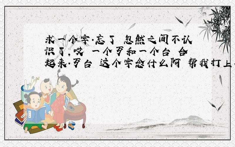 求一个字.忘了 忽然之间不认识了,哎 一个歹和一个台 合起来.歹台 这个字念什么阿 帮我打上拼音