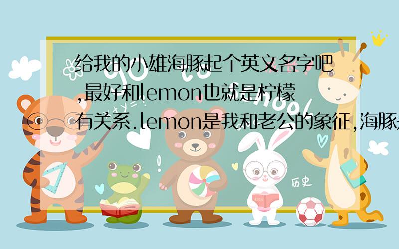 给我的小雄海豚起个英文名字吧,最好和lemon也就是柠檬有关系.lemon是我和老公的象征,海豚是老公送我的