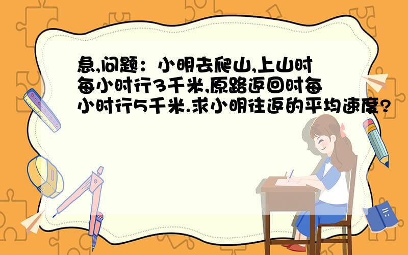 急,问题：小明去爬山,上山时每小时行3千米,原路返回时每小时行5千米.求小明往返的平均速度?